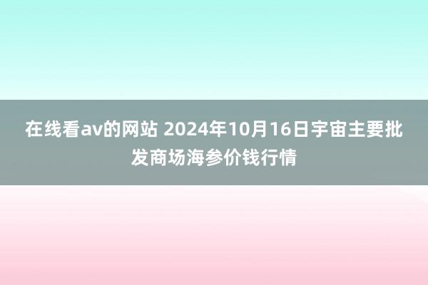 在线看av的网站 2024年10月16日宇宙主要批发商场海参价钱行情