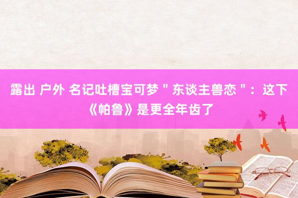 露出 户外 名记吐槽宝可梦＂东谈主兽恋＂：这下《帕鲁》是更全年齿了