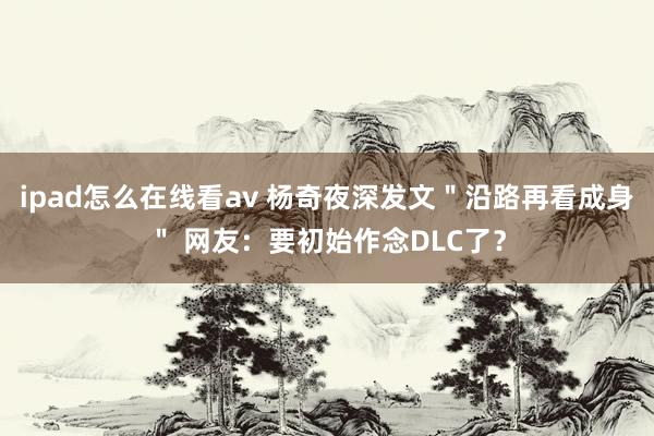 ipad怎么在线看av 杨奇夜深发文＂沿路再看成身＂ 网友：要初始作念DLC了？