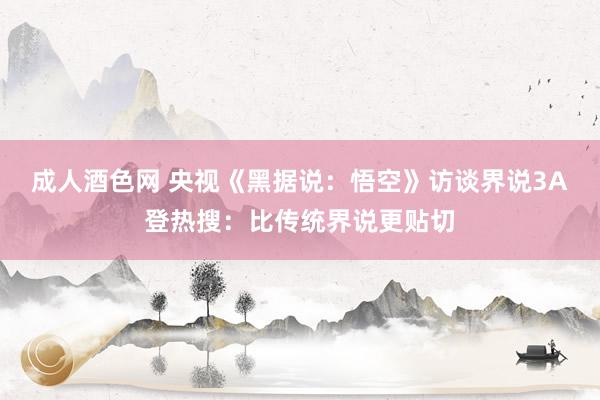 成人酒色网 央视《黑据说：悟空》访谈界说3A登热搜：比传统界说更贴切