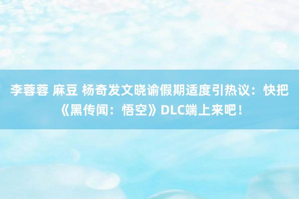 李蓉蓉 麻豆 杨奇发文晓谕假期适度引热议：快把《黑传闻：悟空》DLC端上来吧！