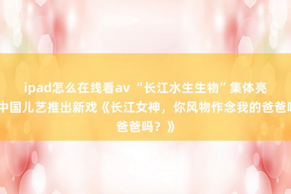 ipad怎么在线看av “长江水生生物”集体亮相！中国儿艺推出新戏《长江女神，你风物作念我的爸爸吗？》