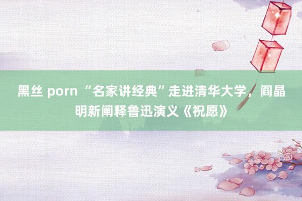 黑丝 porn “名家讲经典”走进清华大学，阎晶明新阐释鲁迅演义《祝愿》