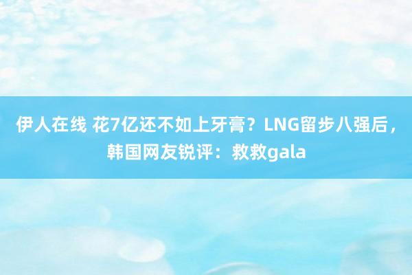 伊人在线 花7亿还不如上牙膏？LNG留步八强后，韩国网友锐评：救救gala