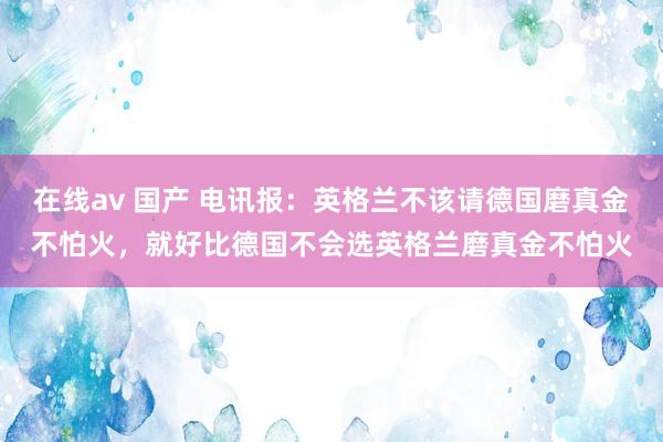 在线av 国产 电讯报：英格兰不该请德国磨真金不怕火，就好比德国不会选英格兰磨真金不怕火