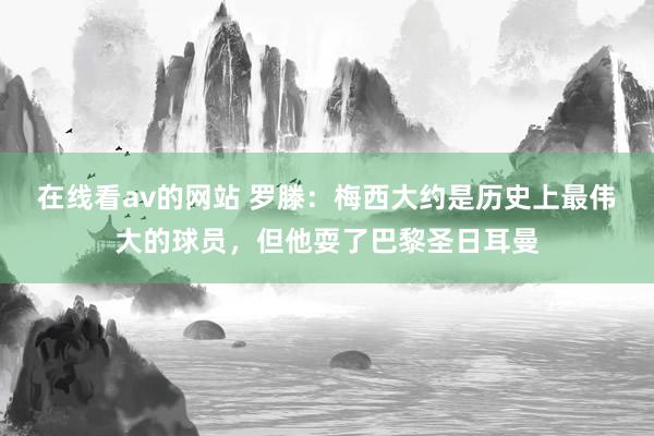 在线看av的网站 罗滕：梅西大约是历史上最伟大的球员，但他耍了巴黎圣日耳曼