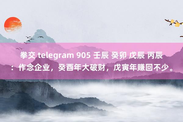 拳交 telegram 905 壬辰 癸卯 戊辰 丙辰：作念企业，癸酉年大破财，戊寅年赚回不少。