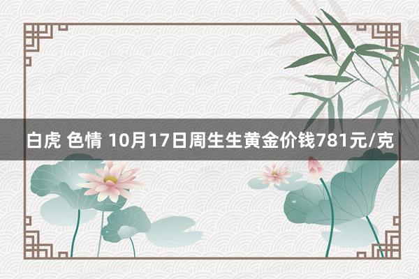 白虎 色情 10月17日周生生黄金价钱781元/克