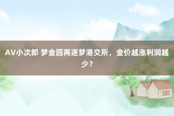 AV小次郎 梦金园再逐梦港交所，金价越涨利润越少？