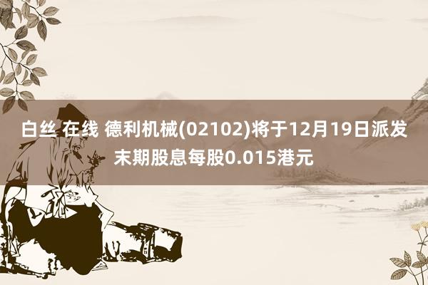 白丝 在线 德利机械(02102)将于12月19日派发末期股息每股0.015港元