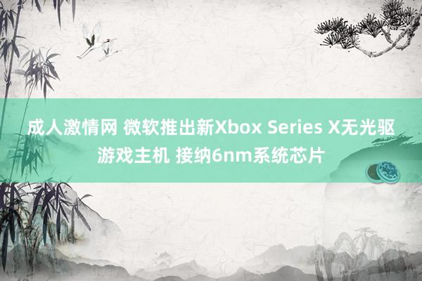 成人激情网 微软推出新Xbox Series X无光驱游戏主机 接纳6nm系统芯片