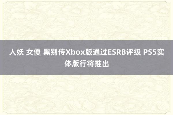 人妖 女優 黑别传Xbox版通过ESRB评级 PS5实体版行将推出