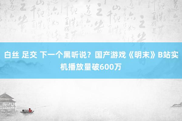 白丝 足交 下一个黑听说？国产游戏《明末》B站实机播放量破600万