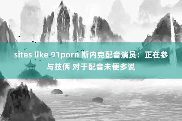 sites like 91porn 斯内克配音演员：正在参与技俩 对于配音未便多说