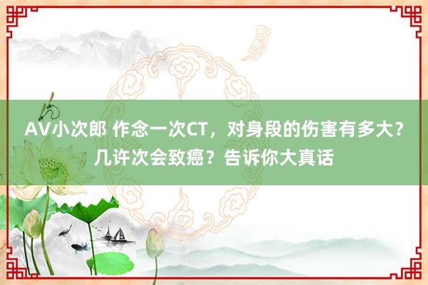 AV小次郎 作念一次CT，对身段的伤害有多大？几许次会致癌？告诉你大真话