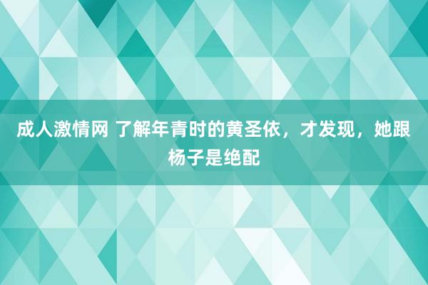 成人激情网 了解年青时的黄圣依，才发现，她跟杨子是绝配