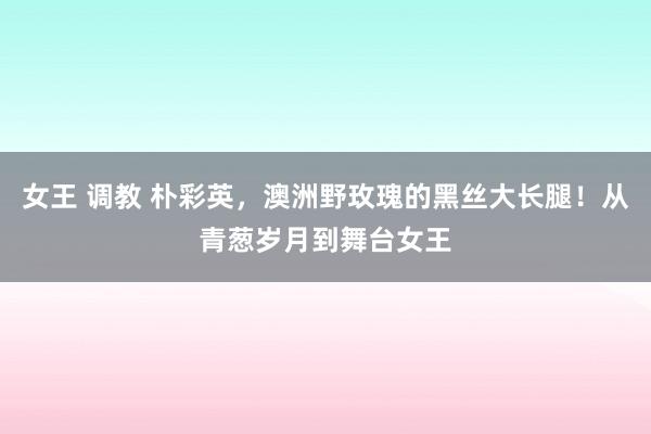 女王 调教 朴彩英，澳洲野玫瑰的黑丝大长腿！从青葱岁月到舞台女王