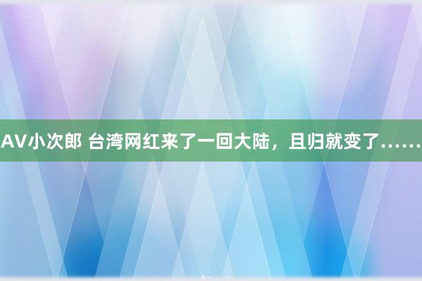 AV小次郎 台湾网红来了一回大陆，且归就变了……