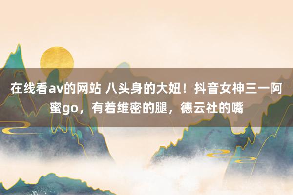 在线看av的网站 八头身的大妞！抖音女神三一阿蜜go，有着维密的腿，德云社的嘴