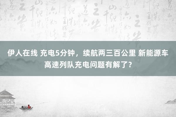 伊人在线 充电5分钟，续航两三百公里 新能源车高速列队充电问题有解了？