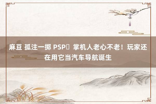 麻豆 孤注一掷 PSP‌掌机人老心不老！玩家还在用它当汽车导航诞生