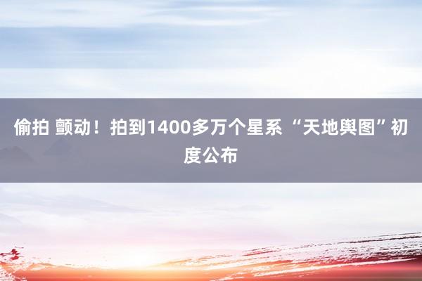 偷拍 颤动！拍到1400多万个星系 “天地舆图”初度公布