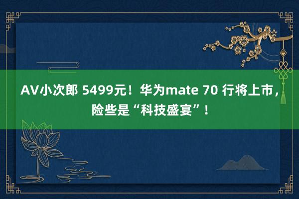 AV小次郎 5499元！华为mate 70 行将上市，险些是“科技盛宴”！