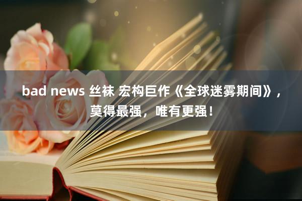 bad news 丝袜 宏构巨作《全球迷雾期间》，莫得最强，唯有更强！