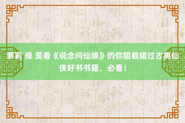 萝莉 操 爱看《说念问仙缘》的你阻截错过古典仙侠好书书籍，必看！