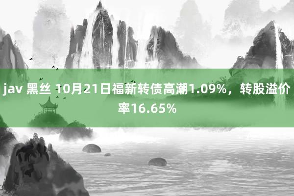 jav 黑丝 10月21日福新转债高潮1.09%，转股溢价率16.65%