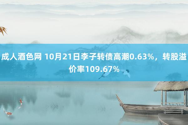 成人酒色网 10月21日李子转债高潮0.63%，转股溢价率109.67%