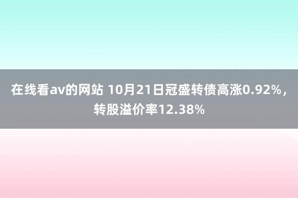 在线看av的网站 10月21日冠盛转债高涨0.92%，转股溢价率12.38%