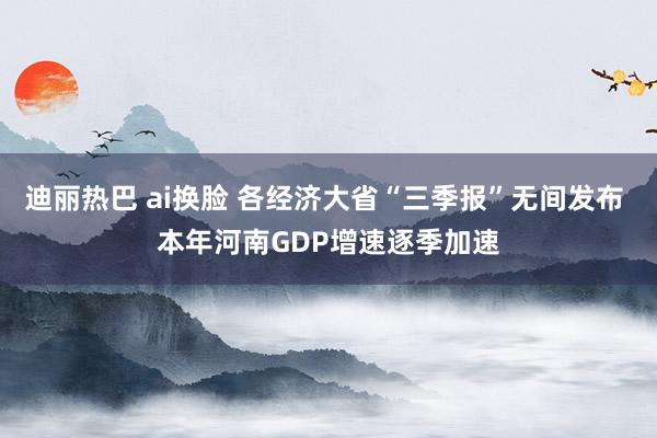 迪丽热巴 ai换脸 各经济大省“三季报”无间发布 本年河南GDP增速逐季加速