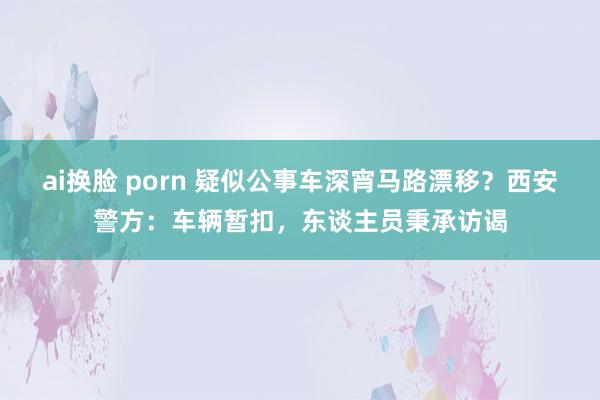 ai换脸 porn 疑似公事车深宵马路漂移？西安警方：车辆暂扣，东谈主员秉承访谒