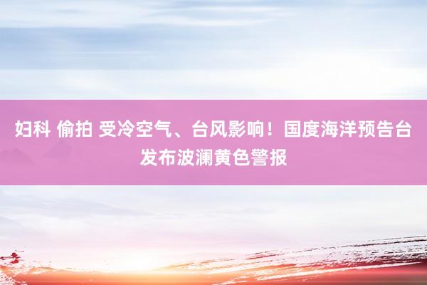 妇科 偷拍 受冷空气、台风影响！国度海洋预告台发布波澜黄色警报