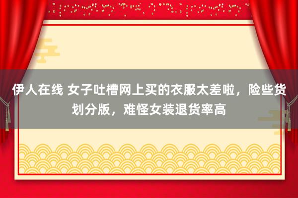 伊人在线 女子吐槽网上买的衣服太差啦，险些货划分版，难怪女装退货率高