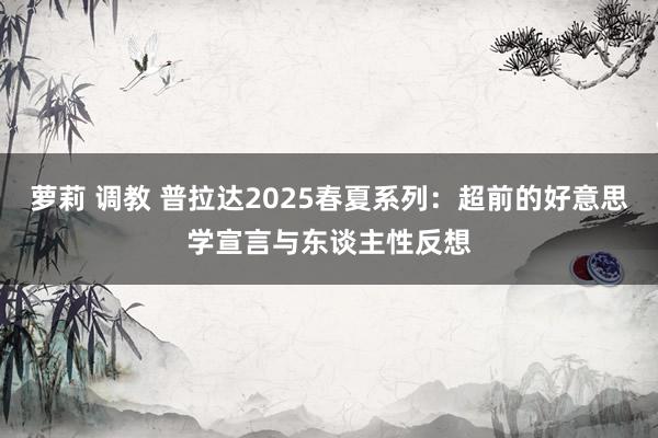 萝莉 调教 普拉达2025春夏系列：超前的好意思学宣言与东谈主性反想