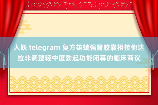 人妖 telegram 复方雄蛾强肾胶囊相接他达拉非调整轻中度勃起功能闭幕的临床商议