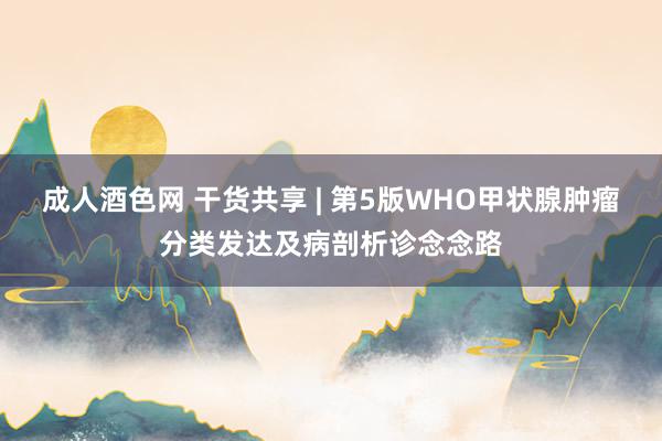 成人酒色网 干货共享 | 第5版WHO甲状腺肿瘤分类发达及病剖析诊念念路