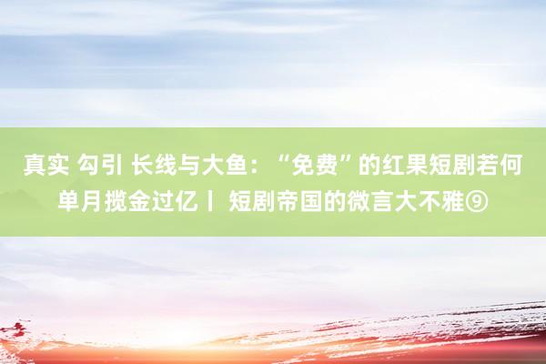 真实 勾引 长线与大鱼：“免费”的红果短剧若何单月揽金过亿丨 短剧帝国的微言大不雅⑨