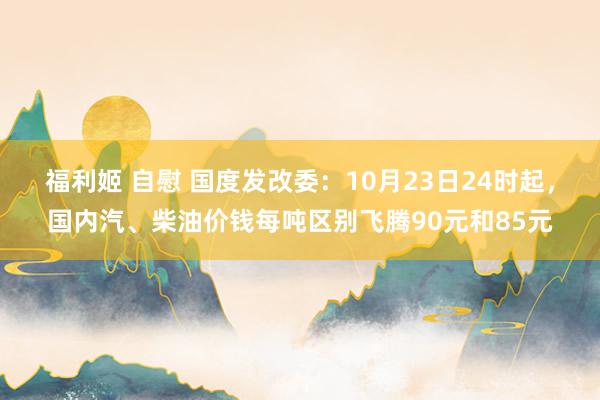 福利姬 自慰 国度发改委：10月23日24时起，国内汽、柴油价钱每吨区别飞腾90元和85元