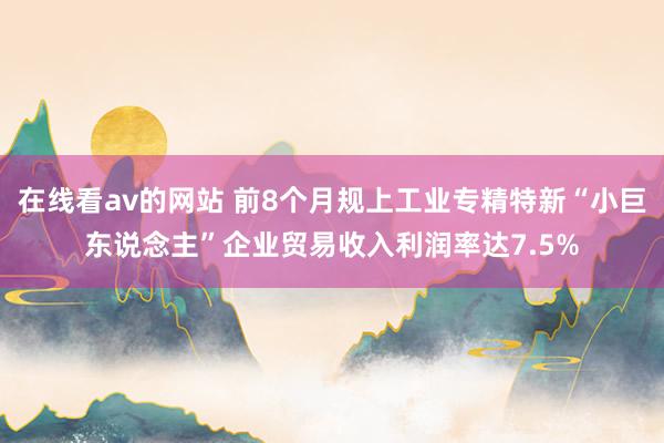 在线看av的网站 前8个月规上工业专精特新“小巨东说念主”企业贸易收入利润率达7.5%