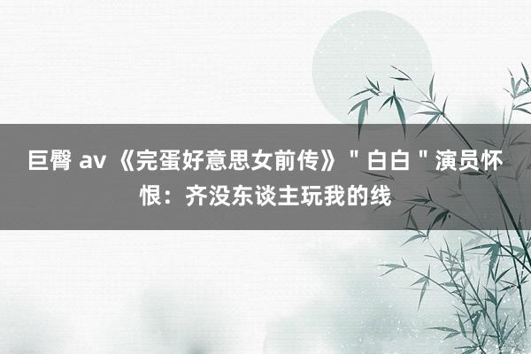 巨臀 av 《完蛋好意思女前传》＂白白＂演员怀恨：齐没东谈主玩我的线