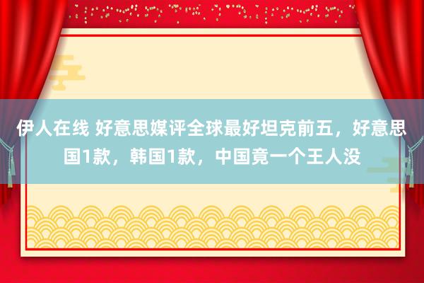 伊人在线 好意思媒评全球最好坦克前五，好意思国1款，韩国1款，中国竟一个王人没