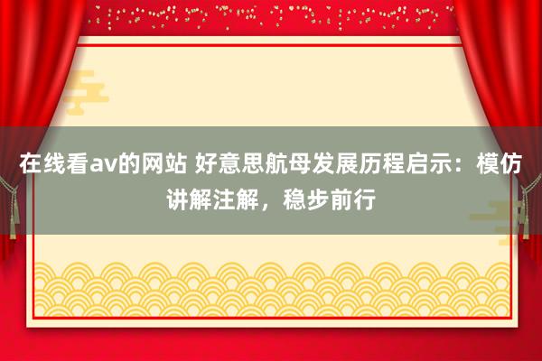 在线看av的网站 好意思航母发展历程启示：模仿讲解注解，稳步前行