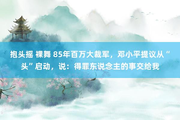 抱头摇 裸舞 85年百万大裁军，邓小平提议从“头”启动，说：得罪东说念主的事交给我