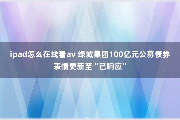 ipad怎么在线看av 绿城集团100亿元公募债券表情更新至“已响应”