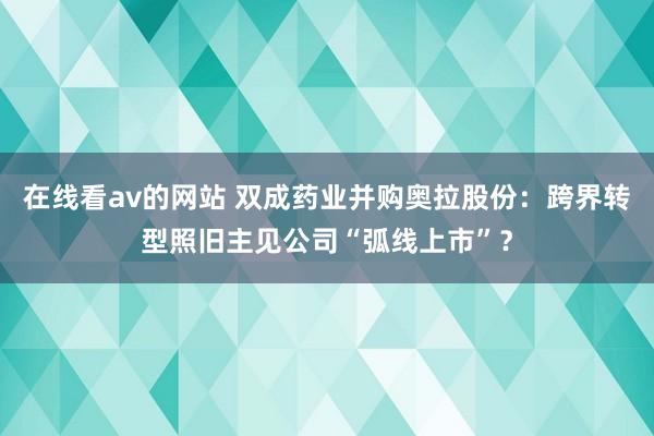 在线看av的网站 双成药业并购奥拉股份：跨界转型照旧主见公司“弧线上市”？