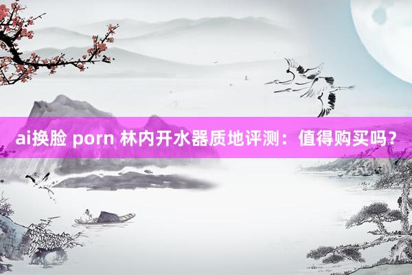 ai换脸 porn 林内开水器质地评测：值得购买吗？