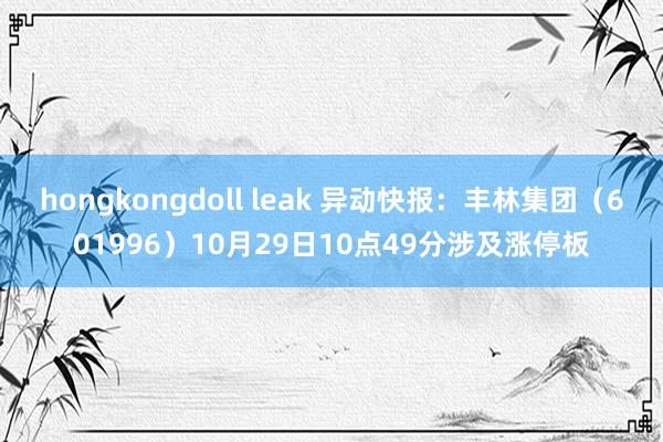 hongkongdoll leak 异动快报：丰林集团（601996）10月29日10点49分涉及涨停板